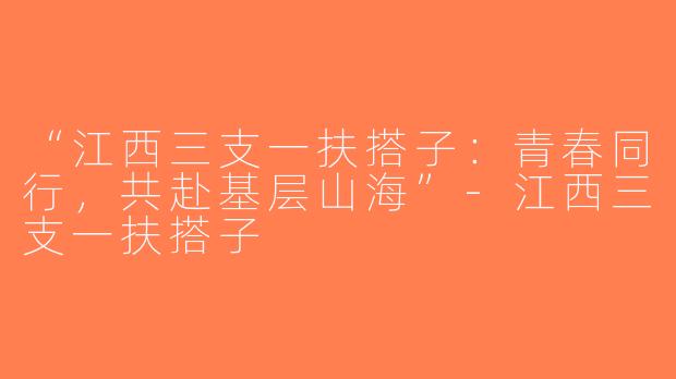 “江西三支一扶搭子：青春同行，共赴基层山海”-江西三支一扶搭子