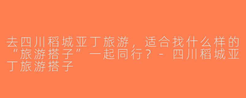 去四川稻城亚丁旅游，适合找什么样的“旅游搭子”一起同行？-四川稻城亚丁旅游搭子