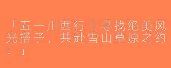 「五一川西行｜寻找绝美风光搭子，共赴雪山草原之约！」