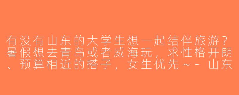 有没有山东的大学生想一起结伴旅游？暑假想去青岛或者威海玩，求性格开朗、预算相近的搭子，女生优先～-山东大学生旅游找搭子