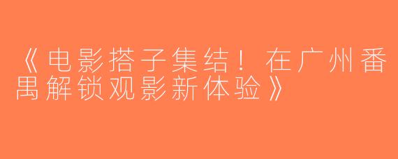 《电影搭子集结！在广州番禺解锁观影新体验》