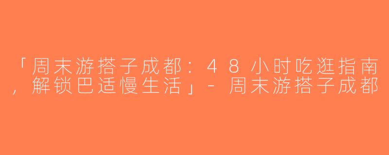 「周末游搭子成都：48小时吃逛指南，解锁巴适慢生活」-周末游搭子成都