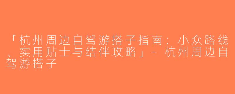 「杭州周边自驾游搭子指南：小众路线、实用贴士与结伴攻略」-杭州周边自驾游搭子