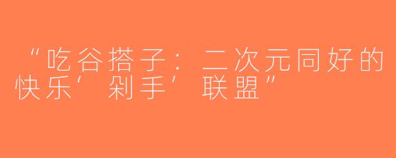 “吃谷搭子：二次元同好的快乐‘剁手’联盟”