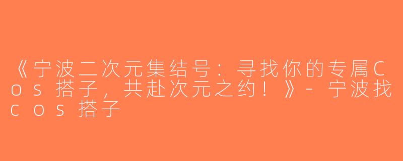 《宁波二次元集结号：寻找你的专属Cos搭子，共赴次元之约！》-宁波找cos搭子