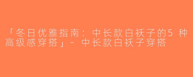 「冬日优雅指南：中长款白袄子的5种高级感穿搭」-中长款白袄子穿搭