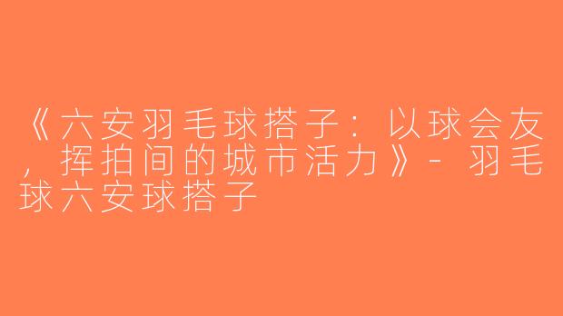 《六安羽毛球搭子：以球会友，挥拍间的城市活力》-羽毛球六安球搭子