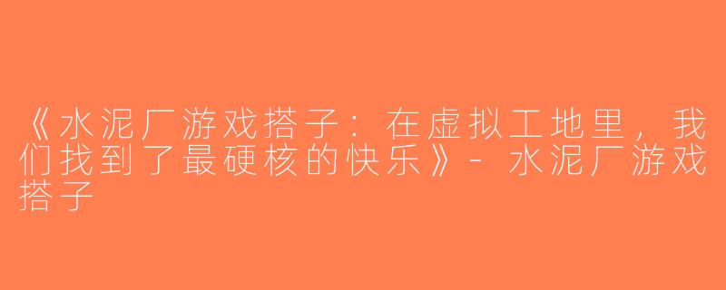 《水泥厂游戏搭子：在虚拟工地里，我们找到了最硬核的快乐》-水泥厂游戏搭子