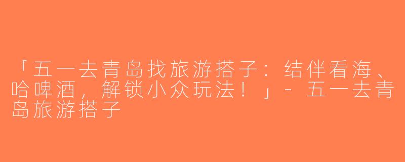 「五一去青岛找旅游搭子：结伴看海、哈啤酒，解锁小众玩法！」-五一去青岛旅游搭子