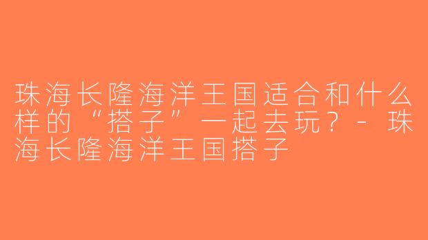 珠海长隆海洋王国适合和什么样的“搭子”一起去玩？-珠海长隆海洋王国搭子