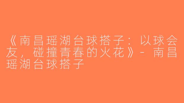 《南昌瑶湖台球搭子：以球会友，碰撞青春的火花》-南昌瑶湖台球搭子