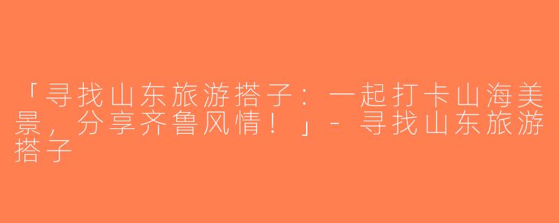 「寻找山东旅游搭子：一起打卡山海美景，分享齐鲁风情！」-寻找山东旅游搭子