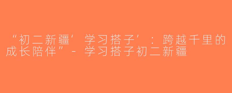 “初二新疆‘学习搭子’：跨越千里的成长陪伴”-学习搭子初二新疆