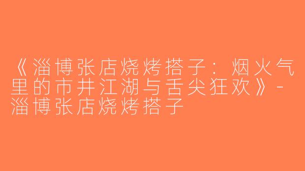 《淄博张店烧烤搭子：烟火气里的市井江湖与舌尖狂欢》-淄博张店烧烤搭子