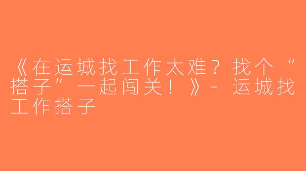 《在运城找工作太难？找个“搭子”一起闯关！》-运城找工作搭子