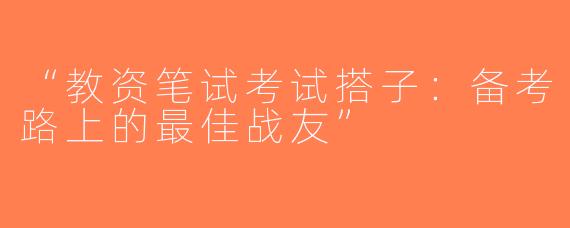 “教资笔试考试搭子：备考路上的最佳战友”