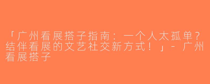 「广州看展搭子指南：一个人太孤单？结伴看展的文艺社交新方式！」-广州看展搭子