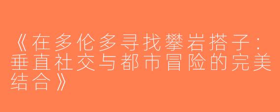 《在多伦多寻找攀岩搭子：垂直社交与都市冒险的完美结合》