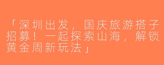 「深圳出发，国庆旅游搭子招募！一起探索山海，解锁黄金周新玩法」