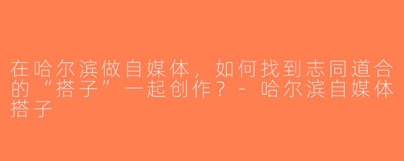 在哈尔滨做自媒体，如何找到志同道合的“搭子”一起创作？-哈尔滨自媒体搭子