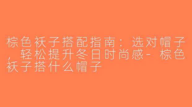 棕色袄子搭配指南：选对帽子，轻松提升冬日时尚感-棕色袄子搭什么帽子