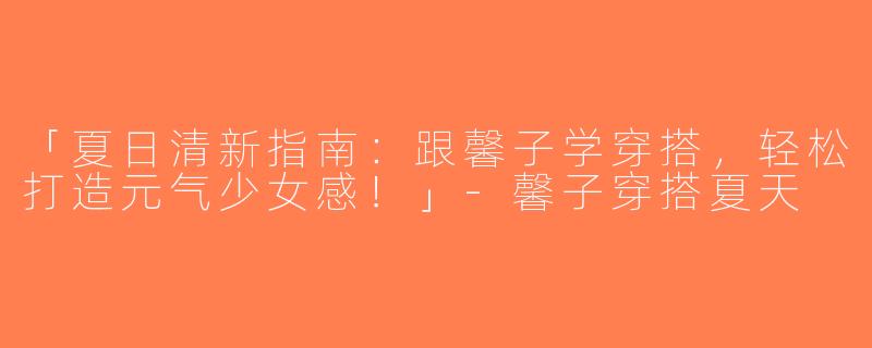 「夏日清新指南：跟馨子学穿搭，轻松打造元气少女感！」-馨子穿搭夏天