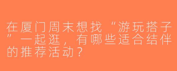 在厦门周末想找“游玩搭子”一起逛，有哪些适合结伴的推荐活动？