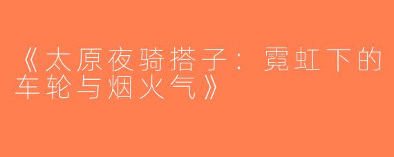 《太原夜骑搭子：霓虹下的车轮与烟火气》