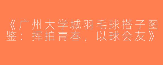 《广州大学城羽毛球搭子图鉴：挥拍青春，以球会友》