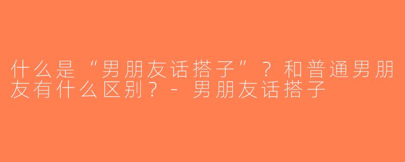 什么是“男朋友话搭子”？和普通男朋友有什么区别？-男朋友话搭子