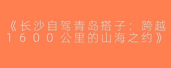 《长沙自驾青岛搭子：跨越1600公里的山海之约》