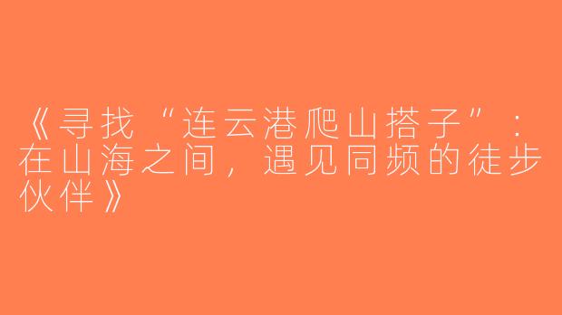 《寻找“连云港爬山搭子”：在山海之间，遇见同频的徒步伙伴》