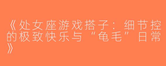 《处女座游戏搭子：细节控的极致快乐与“龟毛”日常》