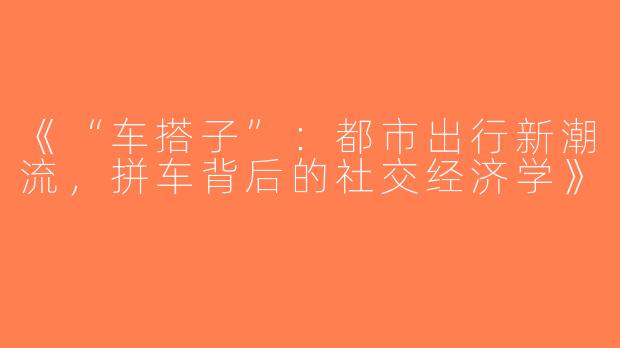 《“车搭子”：都市出行新潮流，拼车背后的社交经济学》