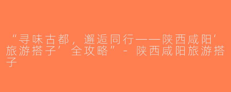 “寻味古都，邂逅同行——陕西咸阳‘旅游搭子’全攻略”-陕西咸阳旅游搭子