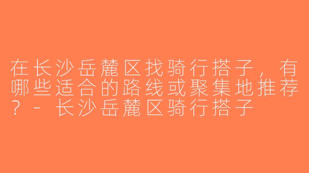 在长沙岳麓区找骑行搭子，有哪些适合的路线或聚集地推荐？-长沙岳麓区骑行搭子