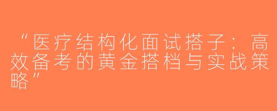“医疗结构化面试搭子：高效备考的黄金搭档与实战策略”