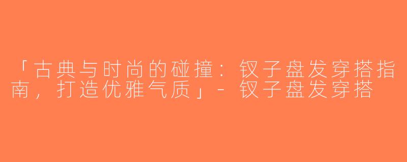 「古典与时尚的碰撞：钗子盘发穿搭指南，打造优雅气质」-钗子盘发穿搭
