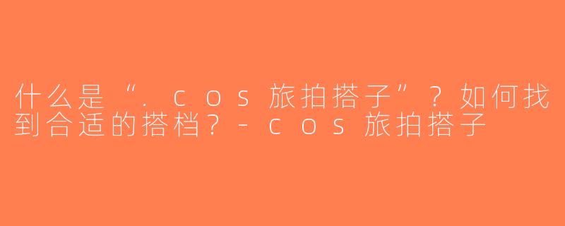 什么是“.cos旅拍搭子”？如何找到合适的搭档？-cos旅拍搭子