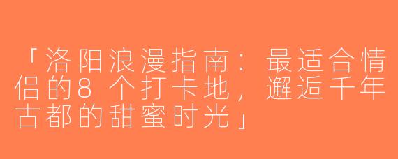 「洛阳浪漫指南：最适合情侣的8个打卡地，邂逅千年古都的甜蜜时光」