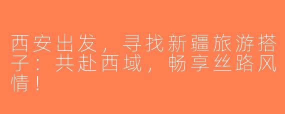 西安出发，寻找新疆旅游搭子：共赴西域，畅享丝路风情！