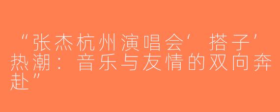“张杰杭州演唱会‘搭子’热潮：音乐与友情的双向奔赴”