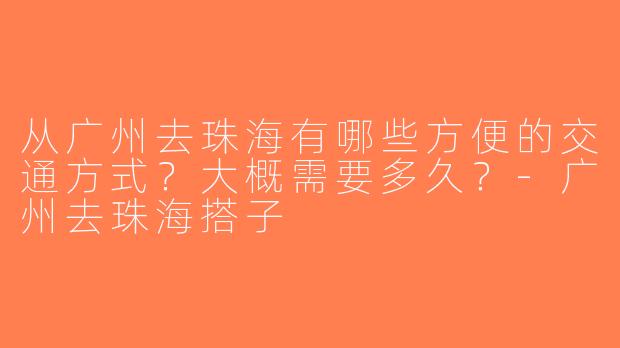 从广州去珠海有哪些方便的交通方式？大概需要多久？-广州去珠海搭子