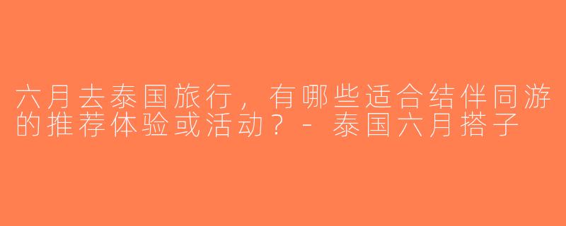六月去泰国旅行，有哪些适合结伴同游的推荐体验或活动？-泰国六月搭子