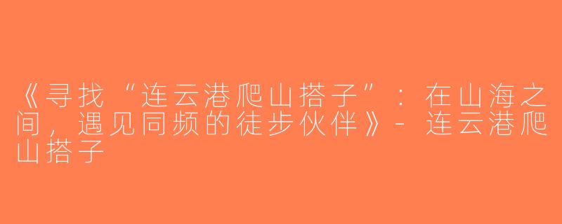 《寻找“连云港爬山搭子”：在山海之间，遇见同频的徒步伙伴》-连云港爬山搭子