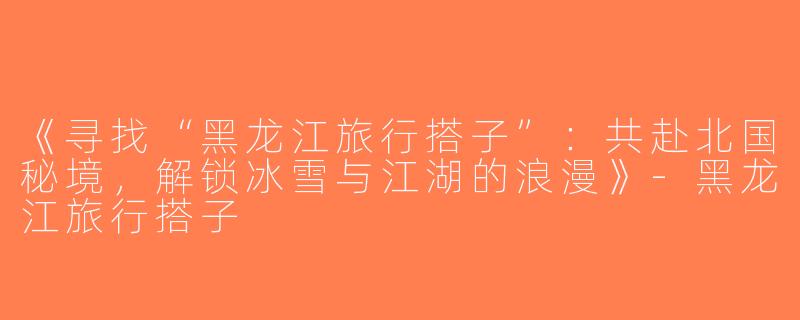 《寻找“黑龙江旅行搭子”：共赴北国秘境，解锁冰雪与江湖的浪漫》-黑龙江旅行搭子
