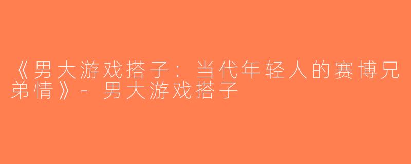 《男大游戏搭子：当代年轻人的赛博兄弟情》-男大游戏搭子
