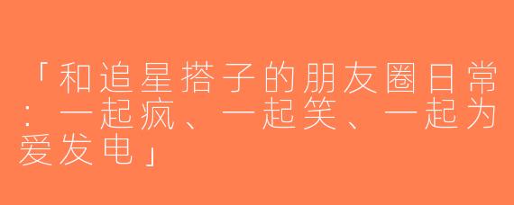 「和追星搭子的朋友圈日常：一起疯、一起笑、一起为爱发电」
