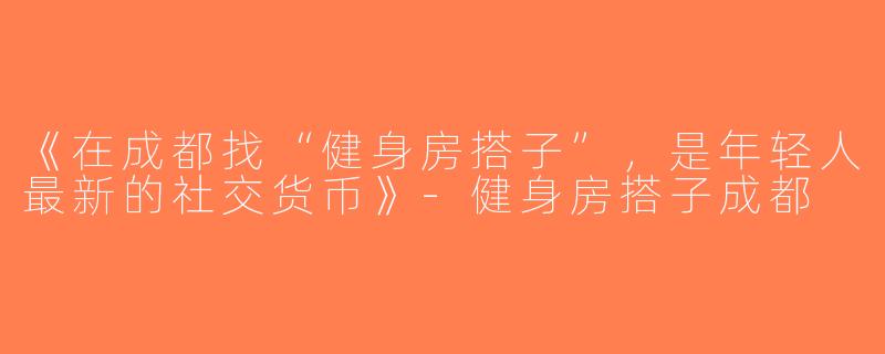 《在成都找“健身房搭子”，是年轻人最新的社交货币》-健身房搭子成都