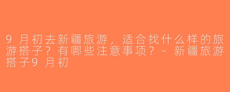 9月初去新疆旅游，适合找什么样的旅游搭子？有哪些注意事项？-新疆旅游搭子9月初